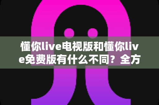 懂你live电视版和懂你live免费版有什么不同?全方位对比解析,帮你一眼选对版本 懂你live电视版和懂你live免费版有什么不同?全方位对比解析,帮你一眼选对版本