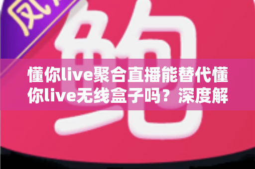 懂你live聚合直播能替代懂你live无线盒子吗？深度解析软件与硬件方案的选择指南