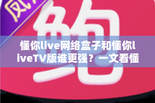 懂你live网络盒子和懂你liveTV版谁更强?一文看懂两大方案的优劣,选对观影利器不踩坑 懂你live网络盒子和懂你liveTV版谁更强?一文看懂两大方案的优劣,选对观影利器不踩坑
