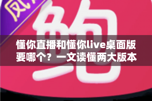 懂你直播和懂你live桌面版要哪个?一文读懂两大版本的选择指南 懂你直播和懂你live桌面版要哪个?一文读懂两大版本的选择指南