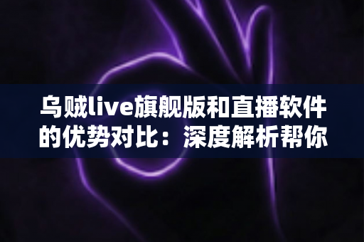 乌贼live旗舰版和直播软件的优势对比：深度解析帮你找到最适合的直播方案