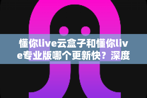 懂你live云盒子和懂你live专业版哪个更新快?深度解析两大版本更新速度与选择指南 懂你live云盒子和懂你live专业版哪个更新快?深度解析两大版本更新速度与选择指南