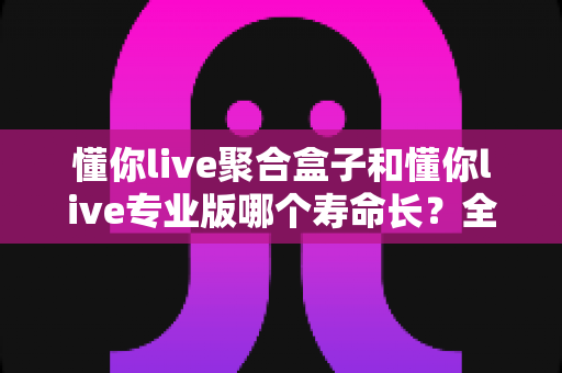 懂你live聚合盒子和懂你live专业版哪个寿命长？全面对比解析与选购必读指南