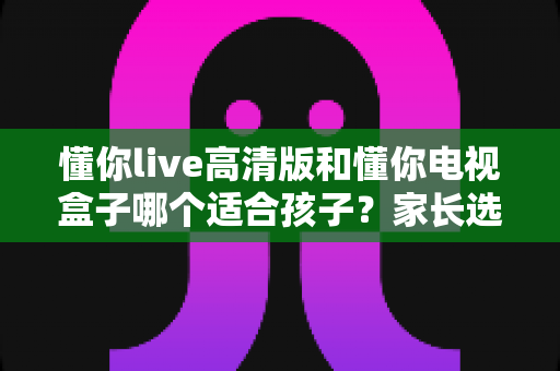 懂你live高清版和懂你电视盒子哪个适合孩子？家长选购前必看的深度对比指南