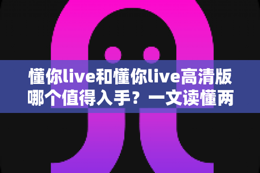 懂你live和懂你live高清版哪个值得入手？一文读懂两版本差异与选购建议
