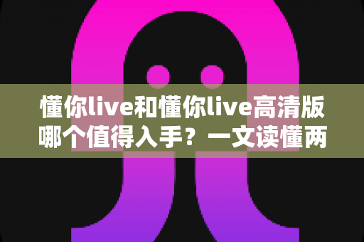 懂你live和懂你live高清版哪个值得入手？一文读懂两版本差异与选购建议