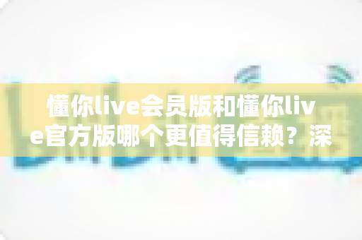 懂你live会员版和懂你live官方版哪个更值得信赖？深度对比分析与安全选择指南