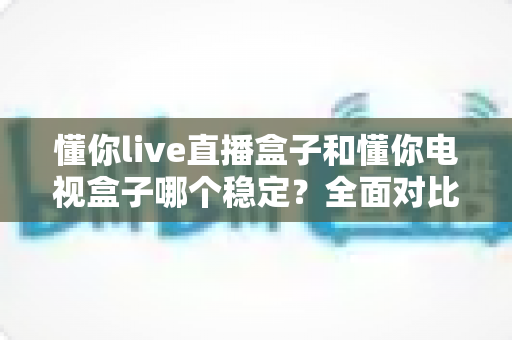 懂你live直播盒子和懂你电视盒子哪个稳定?全面对比解析助你选购不踩坑 懂你live直播盒子和懂你电视盒子哪个稳定?全面对比解析助你选购不踩坑