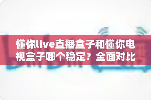 懂你live直播盒子和懂你电视盒子哪个稳定?全面对比解析助你选购不踩坑 懂你live直播盒子和懂你电视盒子哪个稳定?全面对比解析助你选购不踩坑