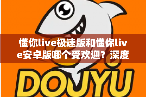 懂你live极速版和懂你live安卓版哪个受欢迎?深度对比分析帮你选对版本 懂你live极速版和懂你live安卓版哪个受欢迎?深度对比分析帮你选对版本