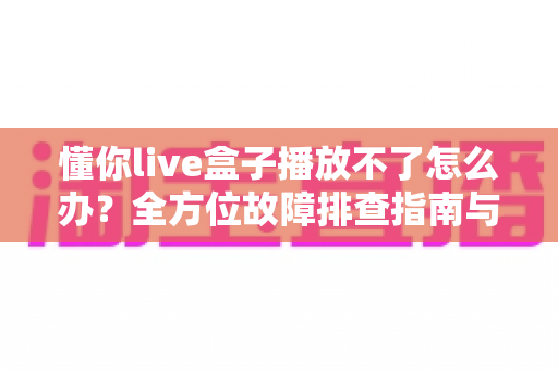 懂你live盒子播放不了怎么办?全方位故障排查指南与高效解决方案详解 懂你live盒子播放不了怎么办?全方位故障排查指南与高效解决方案详解