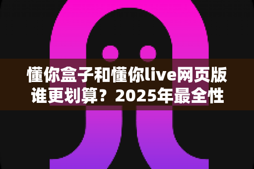 懂你盒子和懂你live网页版谁更划算？2025年最全性价比深度对比指南，帮你省钱选购不踩坑