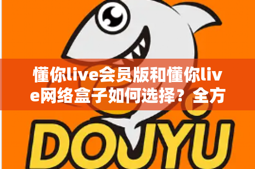 懂你live会员版和懂你live网络盒子如何选择?全方位对比分析与选购攻略助你做出最佳决策 懂你live会员版和懂你live网络盒子如何选择?全方位对比分析与选购攻略助你做出最佳决策
