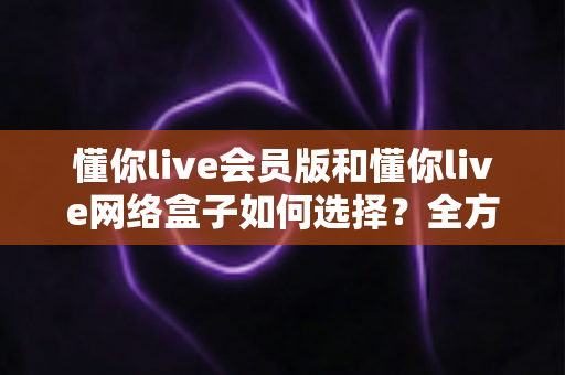 懂你live会员版和懂你live网络盒子如何选择?全方位对比分析与选购攻略助你做出最佳决策 懂你live会员版和懂你live网络盒子如何选择?全方位对比分析与选购攻略助你做出最佳决策