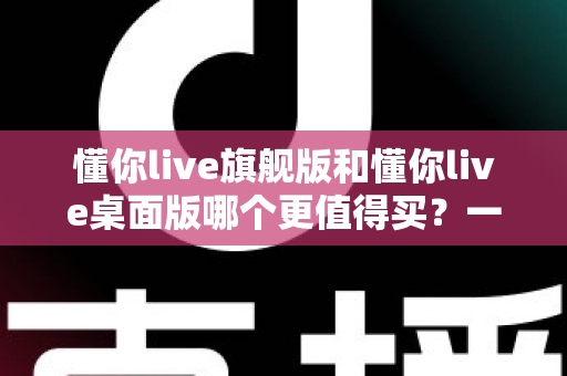 懂你live旗舰版和懂你live桌面版哪个更值得买？一篇文章帮你把钱花在刀刃上