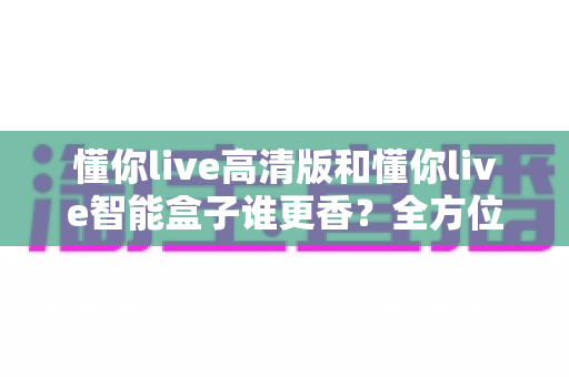 懂你live高清版和懂你live智能盒子谁更香?全方位深度对比帮你选对不踩坑 懂你live高清版和懂你live智能盒子谁更香?全方位深度对比帮你选对不踩坑