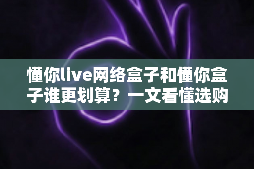 懂你live网络盒子和懂你盒子谁更划算?一文看懂选购门道,助你把钱花在刀刃上 懂你live网络盒子和懂你盒子谁更划算?一文看懂选购门道,助你把钱花在刀刃上