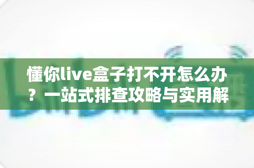 懂你live盒子打不开怎么办?一站式排查攻略与实用解决技巧全解析 懂你live盒子打不开怎么办?一站式排查攻略与实用解决技巧全解析