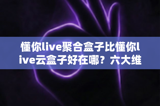 懂你live聚合盒子比懂你live云盒子好在哪?六大维度深度对比助你选对不踩坑 懂你live聚合盒子比懂你live云盒子好在哪?六大维度深度对比助你选对不踩坑