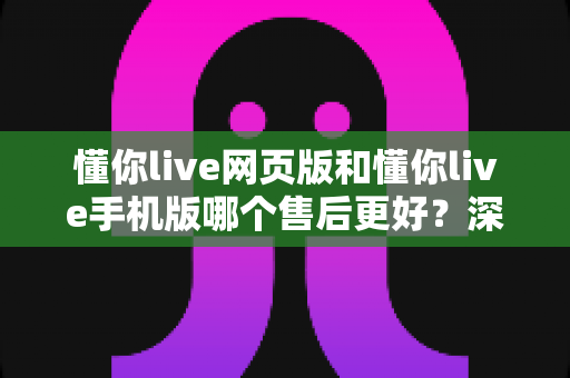 懂你live网页版和懂你live手机版哪个售后更好?深度对比解析与实用选择指南 懂你live网页版和懂你live手机版哪个售后更好?深度对比解析与实用选择指南