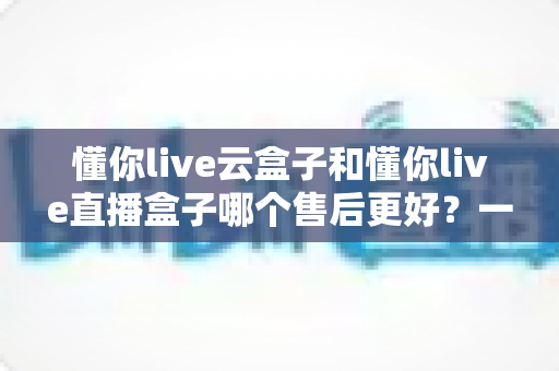 懂你live云盒子和懂你live直播盒子哪个售后更好？一文看懂售后差异与选购避坑指南