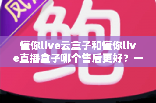 懂你live云盒子和懂你live直播盒子哪个售后更好？一文看懂售后差异与选购避坑指南