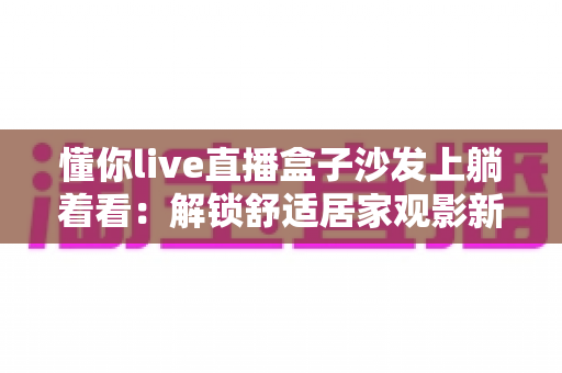 懂你live直播盒子沙发上躺着看:解锁舒适居家观影新方式,让客厅秒变私人影院 懂你live直播盒子沙发上躺着看:解锁舒适居家观影新方式,让客厅秒变私人影院