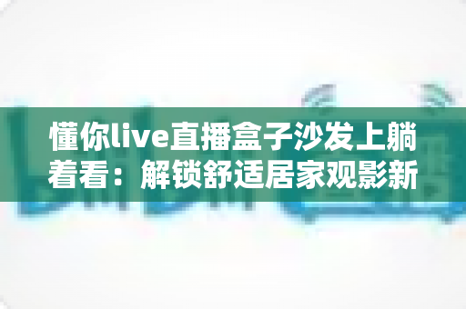 懂你live直播盒子沙发上躺着看:解锁舒适居家观影新方式,让客厅秒变私人影院 懂你live直播盒子沙发上躺着看:解锁舒适居家观影新方式,让客厅秒变私人影院
