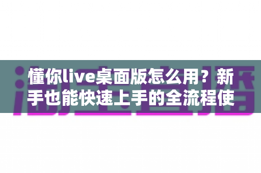 懂你live桌面版怎么用？新手也能快速上手的全流程使用指南与实用技巧