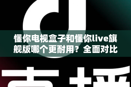 懂你电视盒子和懂你live旗舰版哪个更耐用？全面对比解析，帮你选对不踩坑