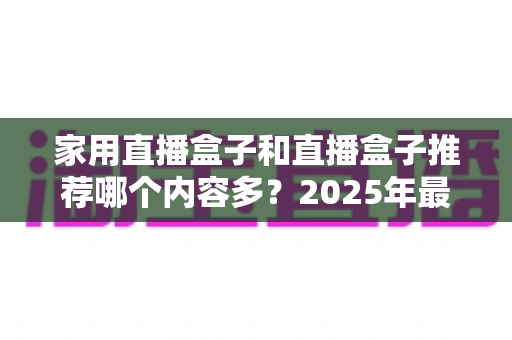 家用直播盒子和直播盒子推荐哪个内容多?2025年最全内容对比与选购指南一文看懂 家用直播盒子和直播盒子推荐哪个内容多?2025年最全内容对比与选购指南一文看懂