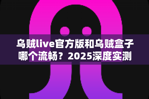 乌贼live官方版和乌贼盒子哪个流畅？2025深度实测对比，帮你选对观影神器