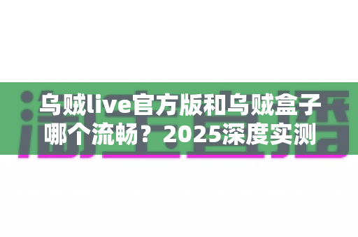 乌贼live官方版和乌贼盒子哪个流畅？2025深度实测对比，帮你选对观影神器