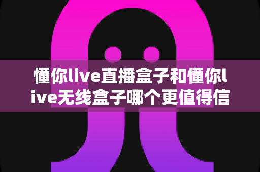 懂你live直播盒子和懂你live无线盒子哪个更值得信赖？全方位深度对比与选购指南
