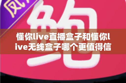 懂你live直播盒子和懂你live无线盒子哪个更值得信赖？全方位深度对比与选购指南