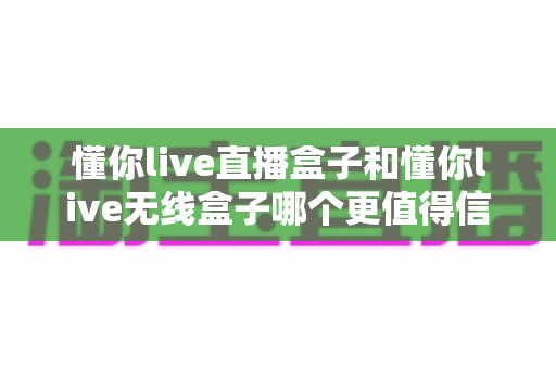 懂你live直播盒子和懂你live无线盒子哪个更值得信赖？全方位深度对比与选购指南