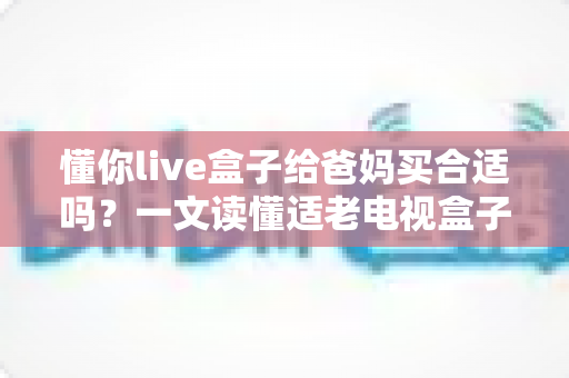 懂你live盒子给爸妈买合适吗？一文读懂适老电视盒子的选购要点与真实体验