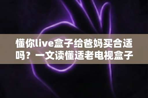 懂你live盒子给爸妈买合适吗？一文读懂适老电视盒子的选购要点与真实体验