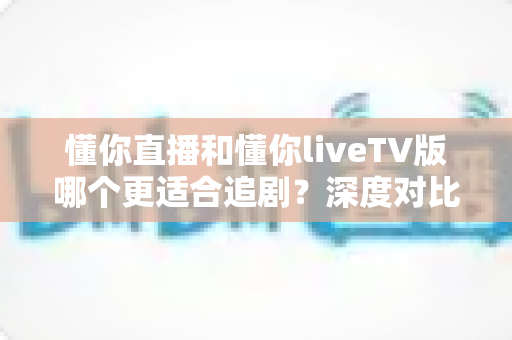 懂你直播和懂你liveTV版哪个更适合追剧?深度对比解析帮你选对追剧神器 懂你直播和懂你liveTV版哪个更适合追剧?深度对比解析帮你选对追剧神器