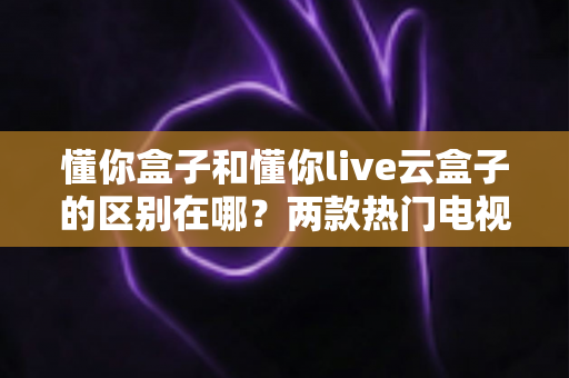 懂你盒子和懂你live云盒子的区别在哪？两款热门电视盒子全面对比与选购指南