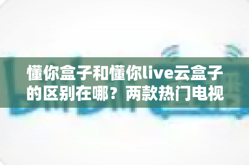 懂你盒子和懂你live云盒子的区别在哪？两款热门电视盒子全面对比与选购指南