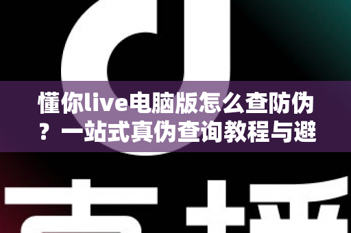 懂你live电脑版怎么查防伪？一站式真伪查询教程与避坑指南全解析