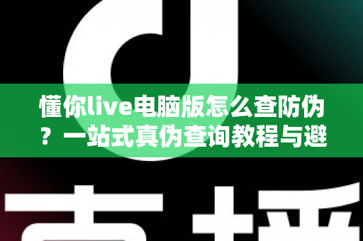 懂你live电脑版怎么查防伪？一站式真伪查询教程与避坑指南全解析