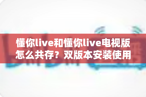 懂你live和懂你live电视版怎么共存?双版本安装使用全攻略,一文解决所有疑问 懂你live和懂你live电视版怎么共存?双版本安装使用全攻略,一文解决所有疑问