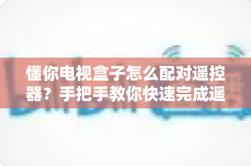 懂你电视盒子怎么配对遥控器？手把手教你快速完成遥控器配对，畅享智能观影体验