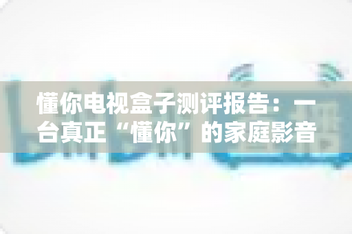懂你电视盒子测评报告:一台真正“懂你”的家庭影音中枢深度评测 懂你电视盒子测评报告:一台真正“懂你”的家庭影音中枢深度评测