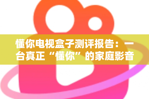 懂你电视盒子测评报告:一台真正“懂你”的家庭影音中枢深度评测 懂你电视盒子测评报告:一台真正“懂你”的家庭影音中枢深度评测