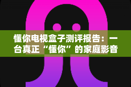 懂你电视盒子测评报告:一台真正“懂你”的家庭影音中枢深度评测 懂你电视盒子测评报告:一台真正“懂你”的家庭影音中枢深度评测