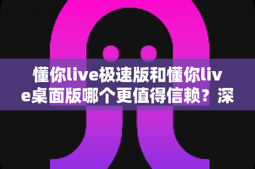 懂你live极速版和懂你live桌面版哪个更值得信赖?深度评测帮你选对版本 懂你live极速版和懂你live桌面版哪个更值得信赖?深度评测帮你选对版本