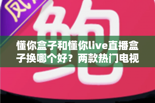 懂你盒子和懂你live直播盒子换哪个好？两款热门电视盒子深度对比与选购全攻略